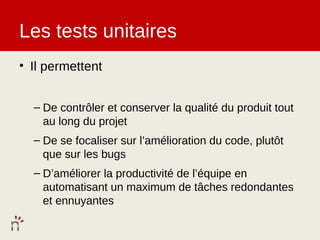 Les tests unitaires
• Il permettent


  – De contrôler et conserver la qualité du produit tout
    au long du projet
  – De se focaliser sur l’amélioration du code, plutôt
    que sur les bugs
  – D’améliorer la productivité de l’équipe en
    automatisant un maximum de tâches redondantes
    et ennuyantes
 