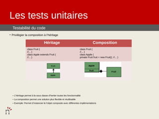 Les tests unitaires
  Testabilité du code
• Privilégier la composition à l’héritage

                                   Héritage                                            Composition
                 class Fruit {                                           class Fruit {
                 //... }                                                 //... }
                 class Apple extends Fruit {                             class Apple {
                 //... }                                                 private Fruit fruit = new Fruit(); //... }




  – L’héritage permet à la sous classe d’heriter toutes les fonctionnalité
  – La composition permet une solution plus flexible et réutilisable
  – Exemple: Permet d’instancier le l’objet composite avec différentes implémentations
 