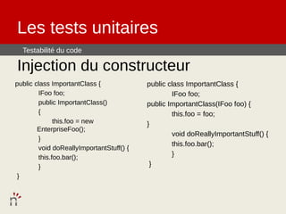 Les tests unitaires
  Testabilité du code

Injection du constructeur
public class ImportantClass {             public class ImportantClass {
        IFoo foo;                                 IFoo foo;
        public ImportantClass()           public ImportantClass(IFoo foo) {
        {                                         this.foo = foo;
              this.foo = new              }
        EnterpriseFoo();
                                                  void doReallyImportantStuff() {
        }
                                                  this.foo.bar();
        void doReallyImportantStuff() {
        this.foo.bar();                           }
        }                                  }
 }
 