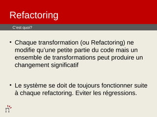 Refactoring
 C’est quoi?


• Chaque transformation (ou Refactoring) ne
  modifie qu’une petite partie du code mais un
  ensemble de transformations peut produire un
  changement significatif


• Le système se doit de toujours fonctionner suite
  à chaque refactoring. Eviter les régressions.
 