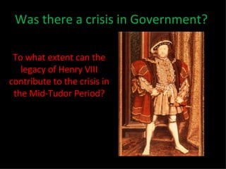 Was there a crisis in Government? To what extent can the legacy of Henry VIII contribute to the crisis in the Mid-Tudor Period? 