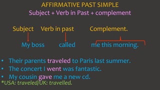AFFIRMATIVE PAST SIMPLE
Subject + Verb in Past + complement
Subject Verb in past Complement.
My boss called me this morning.
• Their parents traveled to Paris last summer.
• The concert I went was fantastic.
• My cousin gave me a new cd.
*USA: traveled/UK: travelled.
 
