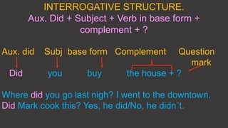 INTERROGATIVE STRUCTURE.
Aux. Did + Subject + Verb in base form +
complement + ?
Aux. did Subj base form Complement Question
mark
Did you buy the house + ?
Where did you go last nigh? I went to the downtown.
Did Mark cook this? Yes, he did/No, he didn´t.
 