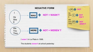 3
NEGATIVE FORM NOT
NOT
ISN’T
NOT
AREN’T
NOT = WASN’T
NOT = WEREN´T
I wasn´t in La Plata in 1998.
The students weren’t at school yesterday
 