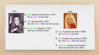 7
1970 2000
 Was Susana’s hair short in 1970?
No, it wasn’t. It was long.
 Was Susana old in 1970?
No, she wasn’t. She was very young.
 Where was Susana in 1970?
She was in Buenos Aires.
 Was Susana’s hair dark in 2000?
No, it wasn’t. It was fair.
 Was Susana very young in 2000?
No, she wasn’t. She was young.
 When was Susana very famous?
She was very famous in 2000.
 