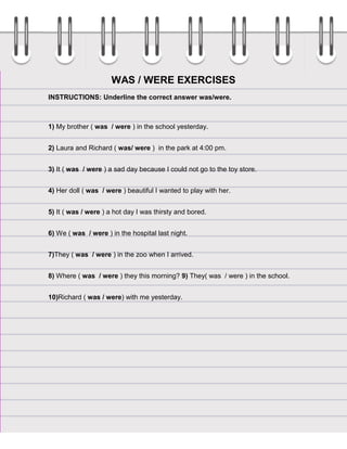 WAS / WERE EXERCISES
INSTRUCTIONS: Underline the correct answer was/were.

1) My brother ( was / were ) in the school yesterday.
2) Laura and Richard ( was/ were ) in the park at 4:00 pm.
3) It ( was / were ) a sad day because I could not go to the toy store.
4) Her doll ( was / were ) beautiful I wanted to play with her.
5) It ( was / were ) a hot day I was thirsty and bored.
6) We ( was / were ) in the hospital last night.
7)They ( was / were ) in the zoo when I arrived.
8) Where ( was / were ) they this morning? 9) They( was / were ) in the school.
10)Richard ( was / were) with me yesterday.

 