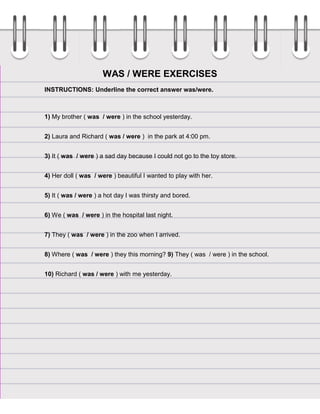 WAS / WERE EXERCISES
INSTRUCTIONS: Underline the correct answer was/were.

1) My brother ( was / were ) in the school yesterday.
2) Laura and Richard ( was / were ) in the park at 4:00 pm.
3) It ( was / were ) a sad day because I could not go to the toy store.
4) Her doll ( was / were ) beautiful I wanted to play with her.
5) It ( was / were ) a hot day I was thirsty and bored.
6) We ( was / were ) in the hospital last night.
7) They ( was / were ) in the zoo when I arrived.
8) Where ( was / were ) they this morning? 9) They ( was / were ) in the school.
10) Richard ( was / were ) with me yesterday.

 