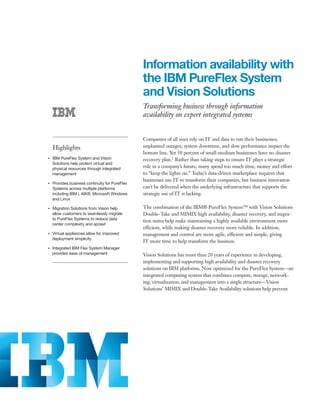 Information availability with
                                                     the IBM PureFlex System
                                                     and Vision Solutions
                                                     Transforming business through information
                                                     availability on expert integrated systems


                                                     Companies of all sizes rely on IT and data to run their businesses;
         Highlights                                  unplanned outages, system downtime, and slow performance impact the
                                                     bottom line. Yet 50 percent of small-medium businesses have no disaster
●● ● ●
         IBM PureFlex System and Vision              recovery plan.1 Rather than taking steps to ensure IT plays a strategic
         Solutions help protect virtual and
         physical resources through integrated       role in a company’s future, many spend too much time, money and effort
         management                                  to “keep the lights on.” Today’s data-driven marketplace requires that
                                                     businesses use IT to transform their companies, but business innovation
●● ● ●
         Provides business continuity for PureFlex
         Systems across multiple platforms           can’t be delivered when the underlying infrastructure that supports the
         including IBM i, AIX®, Microsoft Windows    strategic use of IT is lacking.
         and Linux

     Migration Solutions from Vision help
●● ● ●                                               The combination of the IBM® PureFlex System™ with Vision Solutions
     allow customers to seamlessly migrate           Double-Take and MIMIX high availability, disaster recovery, and migra-
     to PureFlex Systems to reduce data
                                                     tion suites help make maintaining a highly available environment more
     center complexity and sprawl
                                                     efficient, while making disaster recovery more reliable. In addition,
     Virtual appliances allow for improved
●● ● ●
                                                     management and control are more agile, efficient and simple, giving
     deployment simplicity
                                                     IT more time to help transform the business.
●● ● ●
         Integrated IBM Flex System Manager
         provides ease of management                 Vision Solutions has more than 20 years of experience in developing,
                                                     implementing and supporting high availability and disaster recovery
                                                     solutions on IBM platforms. Now optimized for the PureFlex System—an
                                                     integrated computing system that combines compute, storage, network-
                                                     ing, virtualization, and management into a single structure—Vision
                                                     Solutions’ MIMIX and Double-Take Availability solutions help prevent
 