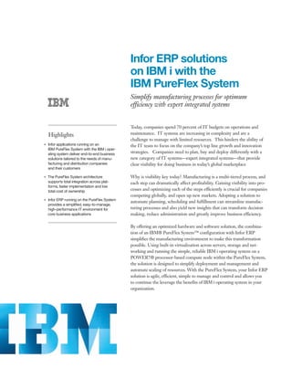 Infor ERP solutions
                                                    on IBM i with the
                                                    IBM PureFlex System
                                                    Simplify manufacturing processes for optimum
                                                    efficiency with expert integrated systems


                                                    Today, companies spend 70 percent of IT budgets on operations and
         Highlights                                 maintenance. IT systems are increasing in complexity and are a
                                                    challenge to manage with limited resources. This hinders the ability of
●● ● ●
         Infor applications running on an           the IT team to focus on the company’s top line growth and innovation
         IBM PureFlex System with the IBM i oper-
         ating system deliver end-to-end business   strategies. Companies need to plan, buy and deploy differently with a
         solutions tailored to the needs of manu-   new category of IT systems—expert integrated systems—that provide
         facturing and distribution companies       clear visibility for doing business in today’s global marketplace
         and their customers

     The PureFlex System architecture
●● ● ●
                                                    Why is visibility key today? Manufacturing is a multi-tiered process, and
     supports total integration across plat-        each step can dramatically affect profitability. Gaining visibility into pro-
     forms, faster implementation and low
     total cost of ownership                        cesses and optimizing each of the steps efficiently is crucial for companies
                                                    competing globally, and open up new markets. Adopting a solution to
     Infor ERP running on the PureFlex System
                                                    automate planning, scheduling and fulfillment can streamline manufac-
●● ● ●


     provides a simplified, easy-to-manage,
     high-performance IT environment for            turing processes and also yield new insights that can transform decision
     core business applications                     making, reduce administration and greatly improve business efficiency.

                                                    By offering an optimized hardware and software solution, the combina-
                                                    tion of an IBM® PureFlex System™ configuration with Infor ERP
                                                    simplifies the manufacturing environment to make this transformation
                                                    possible. Using built-in virtualization across servers, storage and net-
                                                    working and running the simple, reliable IBM i operating system on a
                                                    POWER7® processor-based compute node within the PureFlex System,
                                                    the solution is designed to simplify deployment and management and
                                                    automate scaling of resources. With the PureFlex System, your Infor ERP
                                                    solution is agile, efficient, simple to manage and control and allows you
                                                    to continue the leverage the benefits of IBM i operating system in your
                                                    organization.
 
