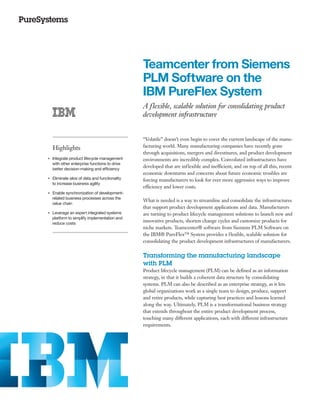 Teamcenter from Siemens
                                                     PLM Software on the
                                                     IBM PureFlex System
                                                     A flexible, scalable solution for consolidating product
                                                     development infrastructure


                                                     “Volatile” doesn’t even begin to cover the current landscape of the manu-
         Highlights                                  facturing world. Many manufacturing companies have recently gone
                                                     through acquisitions, mergers and divestitures, and product development
●● ● ●
         Integrate product lifecycle management      environments are incredibly complex. Convoluted infrastructures have
         with other enterprise functions to drive
         better decision-making and efficiency
                                                     developed that are inflexible and inefficient, and on top of all this, recent
                                                     economic downturns and concerns about future economic troubles are
●● ● ●
         Eliminate silos of data and functionality   forcing manufacturers to look for ever more aggressive ways to improve
         to increase business agility
                                                     efficiency and lower costs.
●● ● ●
         Enable synchronization of development-
         related business processes across the
                                                     What is needed is a way to streamline and consolidate the infrastructures
         value chain
                                                     that support product development applications and data. Manufacturers
●● ● ●
         Leverage an expert integrated systems       are turning to product lifecycle management solutions to launch new and
         platform to simplify implementation and
         reduce costs
                                                     innovative products, shorten change cycles and customize products for
                                                     niche markets. Teamcenter® software from Siemens PLM Software on
                                                     the IBM® PureFlex™ System provides a flexible, scalable solution for
                                                     consolidating the product development infrastructures of manufacturers.

                                                     Transforming the manufacturing landscape
                                                     with PLM
                                                     Product lifecycle management (PLM) can be defined as an information
                                                     strategy, in that it builds a coherent data structure by consolidating
                                                     systems. PLM can also be described as an enterprise strategy, as it lets
                                                     global organizations work as a single team to design, produce, support
                                                     and retire products, while capturing best practices and lessons learned
                                                     along the way. Ultimately, PLM is a transformational business strategy
                                                     that extends throughout the entire product development process,
                                                     touching many different applications, each with different infrastructure
                                                     requirements.
 