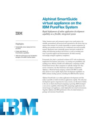 Alphinat SmartGuide
                                                      virtual appliance on the
                                                      IBM PureFlex System
                                                      Rapid deployment of online application development
                                                      capability on a flexible, integrated system


                                                      Today, business users and consumers expect every touch point to be
         Highlights                                   valuable, personalized, self-serviced and customized to the device they are
                                                      using at that moment. It is nearly impossible to remain competitive by
●● ● ●
         Substantially reduce deployment time         offering new products and services in a traditional, non-web-accessible
         and effort
                                                      manner. Businesses must continually pursue innovative methods for
●● ● ●
         Enable rapid delivery of                     selling and delivering products and services, as well as invoking new
         SmartGuide’s capabilities
                                                      ways to provide support and documentation, all while ensuring
●● ● ●
         Utilize the performance and virtualization   increasingly stringent regulatory compliance.
         strengths of the IBM PureFlex System
                                                      Fortunately, the cloud—a profound evolution of IT with revolutionary
                                                      implications for business and society—is creating new possibilities and
                                                      enabling more efficient, flexible and collaborative computing models.
                                                      Cloud-based services allow companies to radically change how they
                                                      service consumers, run their businesses and outpace competitors.
                                                      Alphinat, a Montreal-based company, worked with IBM to enable
                                                      their clients to more rapidly deploy their development capabilities on
                                                      IBM’s industry-leading systems, including the IBM PureFlex System.

                                                      Alphinat SmartGuide is an online application-development tool that
                                                      makes it possible to build web-driven applications rapidly. This ultra-fast
                                                      development speed is important for many reasons, not the least of which
                                                      is the rate at which cloud-based computing is growing. IBM developed
                                                      a new service capability which helps ISVs prepackage applications into
                                                      virtual images and appliances, easily deployable into cloud environments.
                                                      Together Alphinat and IBM performed a first-of-a-kind initiative to
                                                      package and automate SmartGuide.
 