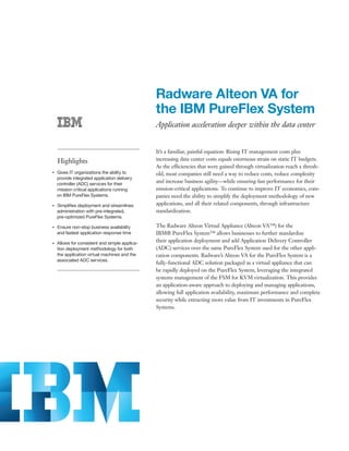 Radware Alteon VA for
                                                     the IBM PureFlex System
                                                     Application acceleration deeper within the data center


                                                     It’s a familiar, painful equation: Rising IT management costs plus
         Highlights                                  increasing data center costs equals enormous strain on static IT budgets.
                                                     As the efficiencies that were gained through virtualization reach a thresh-
     Gives IT organizations the ability to
●● ● ●
                                                     old, most companies still need a way to reduce costs, reduce complexity
     provide integrated application delivery
     controller (ADC) services for their
                                                     and increase business agility—while ensuring fast performance for their
     mission critical applications running           mission-critical applications. To continue to improve IT economics, com-
     on IBM PureFlex Systems.                        panies need the ability to simplify the deployment methodology of new
●● ● ●
         Simplifies deployment and streamlines       applications, and all their related components, through infrastructure
         administration with pre-integrated,         standardization.
         pre-optimized PureFlex Systems.

●● ● ●
         Ensure non-stop business availability       The Radware Alteon Virtual Appliance (Alteon VA™) for the
         and fastest application response time       IBM® PureFlex System™ allows businesses to further standardize
●● ● ●
         Allows for consistent and simple applica-
                                                     their application deployment and add Application Delivery Controller
         tion deployment methodology for both        (ADC) services over the same PureFlex System used for the other appli-
         the application virtual machines and the    cation components. Radware’s Alteon VA for the PureFlex System is a
         associated ADC services.
                                                     fully-functional ADC solution packaged as a virtual appliance that can
                                                     be rapidly deployed on the PureFlex System, leveraging the integrated
                                                     systems management of the FSM for KVM virtualization. This provides
                                                     an application-aware approach to deploying and managing applications,
                                                     allowing full application availability, maximum performance and complete
                                                     security while extracting more value from IT investments in PureFlex
                                                     Systems.
 