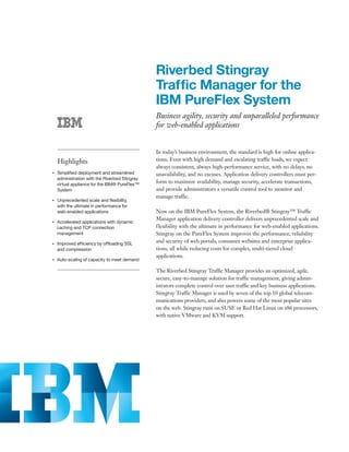Riverbed Stingray
                                                     Traffic Manager for the
                                                     IBM PureFlex System
                                                     Business agility, security and unparalleled performance
                                                     for web-enabled applications


                                                     In today’s business environment, the standard is high for online applica-
         Highlights                                  tions. Even with high demand and escalating traffic loads, we expect
                                                     always consistent, always high-performance service, with no delays, no
●● ● ●
         Simplified deployment and streamlined       unavailability, and no excuses. Application delivery controllers must per-
         administration with the Riverbed Stingray
         virtual appliance for the IBM® PureFlex™
                                                     form to maximize availability, manage security, accelerate transactions,
         System                                      and provide administrators a versatile control tool to monitor and
                                                     manage traffic.
●● ● ●
         Unprecedented scale and flexibility,
         with the ultimate in performance for
         web-enabled applications                    Now on the IBM PureFlex System, the Riverbed® Stingray™ Traffic
                                                     Manager application delivery controller delivers unprecedented scale and
     Accelerated applications with dynamic
●● ● ●


     caching and TCP connection                      flexibility with the ultimate in performance for web-enabled applications.
     management                                      Stingray on the PureFlex System improves the performance, reliability
●● ● ●
         Improved efficiency by offloading SSL
                                                     and security of web portals, consumer websites and enterprise applica-
         and compression                             tions, all while reducing costs for complex, multi-tiered cloud
                                                     applications.
●● ● ●
         Auto-scaling of capacity to meet demand

                                                     The Riverbed Stingray Traffic Manager provides an optimized, agile,
                                                     secure, easy-to-manage solution for traffic management, giving admin-
                                                     istrators complete control over user traffic and key business applications.
                                                     Stingray Traffic Manager is used by seven of the top 10 global telecom-
                                                     munications providers, and also powers some of the most popular sites
                                                     on the web. Stingray runs on SUSE or Red Hat Linux on x86 processors,
                                                     with native VMware and KVM support.
 