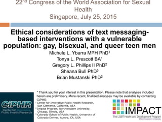 22nd Congress of the World Association for Sexual
Health
Singapore, July 25, 2015
Ethical considerations of text messaging-
based interventions with a vulnerable
population: gay, bisexual, and queer teen men
Michele L. Ybarra MPH PhD1
Tonya L. Prescott BA1
Gregory L. Phillips II PhD2
Sheana Bull PhD3
Brian Mustanski PhD2
1 Center for Innovative Public Health Research,
San Clemente, California, USA
2 Impact Program, Northwestern University,
Chicago, Illinois, USA
3 Colorado School of Public Health, University of
Colorado Denver, Aurora, CA, USA
* Thank you for your interest in this presentation. Please note that analyses included
herein are preliminary. More recent, finalized analyses may be available by contacting
CiPHR.
 