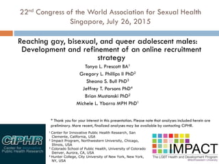 22nd Congress of the World Association for Sexual Health
Singapore, July 26, 2015
Reaching gay, bisexual, and queer adolescent males:
Development and refinement of an online recruitment
strategy
Tonya L. Prescott BA1
Gregory L. Phillips II PhD2
Sheana S. Bull PhD3
Jeffrey T. Parsons PhD4
Brian Mustanski PhD2
Michele L. Ybarra MPH PhD1
1 Center for Innovative Public Health Research, San
Clemente, California, USA
2 Impact Program, Northwestern University, Chicago,
Illinois, USA
3 Colorado School of Public Health, University of Colorado
Denver, Aurora, CA, USA
4 Hunter College, City University of New York, New York,
NY, USA
* Thank you for your interest in this presentation. Please note that analyses included herein are
preliminary. More recent, finalized analyses may be available by contacting CiPHR.
 