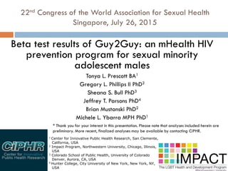 22nd Congress of the World Association for Sexual Health
Singapore, July 26, 2015
Beta test results of Guy2Guy: an mHealth HIV
prevention program for sexual minority
adolescent males
Tonya L. Prescott BA1
Gregory L. Phillips II PhD2
Sheana S. Bull PhD3
Jeffrey T. Parsons PhD4
Brian Mustanski PhD2
Michele L. Ybarra MPH PhD1
1 Center for Innovative Public Health Research, San Clemente,
California, USA
2 Impact Program, Northwestern University, Chicago, Illinois,
USA
3 Colorado School of Public Health, University of Colorado
Denver, Aurora, CA, USA
4 Hunter College, City University of New York, New York, NY,
USA
* Thank you for your interest in this presentation. Please note that analyses included herein are
preliminary. More recent, finalized analyses may be available by contacting CiPHR.
 