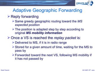 Adaptive Geographic Forwarding Reply forwarding Same greedy geographic routing toward the  MS expected position The position is adapted step by step according to original  MS   mobility information Once a VS is reached the  replay packet  is: Delivered to MS, if it is in radio range Stored for a given amount of time, waiting for the MS to pass by Forwarded toward the next VS, following MS mobility if it has not passed by 