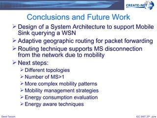 Conclusions and Future Work Design of a System Architecture to support Mobile Sink querying a WSN Adaptive geographic routing for packet forwarding Routing technique supports MS disconnection from the network due to mobility Next steps: Different topologies Number of MS>1 More complex mobility patterns Mobility management strategies Energy consumption evaluation Energy aware techniques 