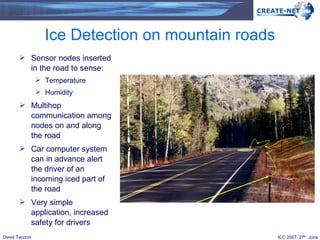 Ice Detection on mountain roads Sensor nodes inserted in the road to sense: Temperature  Humidity Multihop communication among nodes on and along the road Car computer system can in advance alert the driver of an incoming iced part of the road Very simple application, increased safety for drivers 