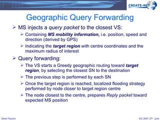 Geographic Query Forwarding MS injects a  query packet  to the closest VS: Containing  MS   mobility information,  i.e.   position, speed and direction (derived by GPS) Indicating the  target region   with centre coordinates and the maximum radius of interest Query forwarding: The VS starts a Greedy geographic routing toward  target region , by selecting the closest SN to the destination  The previous step is performed by each SN Once the target region is reached, localized flooding strategy performed by node closer to target region centre The node closest to the centre, prepares  Reply packet  toward expected MS position 