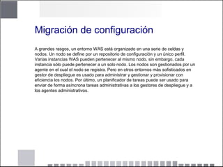 Migración de configuración
A grandes rasgos, un entorno WAS está organizado en una serie de celdas y
nodos. Un nodo se define por un repositorio de configuración y un único perfil.
Varias instancias WAS pueden pertenecer al mismo nodo, sin embargo, cada
instancia sólo puede pertenecer a un solo nodo. Los nodos son gestionados por un
agente en el cual el nodo se registra. Pero en otros entornos más sofisticados en
gestor de despliegue es usado para administrar y gestionar y provisionar con
eficiencia los nodos. Por último, un planificador de tareas puede ser usado para
enviar de forma asíncrona tareas administrativas a los gestores de despliegue y a
los agentes administrativos.
 