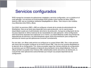 Servicios configurados
WAS maneja los conceptos de aplicaciones instaladas y servicios configurados, con un ámbito en el
nivel aplicable. Los recursos en la terminología WAS pueden incluir fuentes de datos JDBC y
destinos JMS, que se consideran artefactos desplegables en JBoss. Esto induce a dos modelos
muy diferentes entre WAS y JBoss.
Con WAS, los servicios JDBC y JMS se configuran a través de la consola de administración de
WebSphere. Esto es así tanto para desarrollo como para producción, con lo cual el propio
desarrollador puede ser el administrador del entorno de producción. Aunque la configuración de los
recursos depende en última instancia de las necesidades de cada aplicación, dicha configuración
está físicamente separada de la aplicación en sí misma. Los desarrolladores suelen documentar las
dependencias de servicios y los administradores siguen dicha documentación para configurar los
servicios de manera que las aplicaciones funcionen correctamente.
Por otro lado, con JBoss cada servicio se configura en su propio fichero XML. Dos o más servicios
del mismo tipo se pueden configurar en el mismo fichero XML. Esto da a los usuarios flexibilidad en
la elección de su configuración. Con Jboss se pueden seguir las mismas prácticas de configuración
de servicios que con WAS basadas en leerse la documentación de los desarrolladores. Pero con
JBoss también es posible incluir ficheros XML redistribuibles dentro del archivo de distribución, lo
cual permite crear aplicaciones autocontenidas que incluyen sus propias dependencias de
configuración.
 