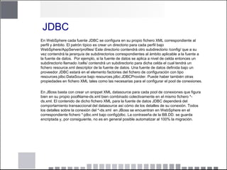 JDBC
En WebSphere cada fuente JDBC se configura en su propio fichero XML correspondiente al
perfil y ámbito. El patrón típico es crear un directorio para cada perfil bajo
WebSphere/AppServer/profiles/ Este directorio contendrá otro subdirectorio /config/ que a su
vez contendrá la jerarquía de subdirectorios correspondientes al ámbito aplicable a la fuente a
la fuente de datos. Por ejemplo, si la fuente de datos se aplica a nivel de celda entonces un
subdirectorio llamado /cells/ contendrá un subdirectorio para dicha celda el cual tendrá un
fichero resource.xml descriptor de la fuente de datos. Una fuente de datos definida bajo un
proveedor JDBC estará en el elemento factories del fichero de configuración con tipo
resources.jdbc:DataSource bajo resources.jdbc:JDBCProvider. Puede haber también otras
propiedades en fichero XML tales como las necesarias para el configurar el pool de conexiones.
En JBoss basta con crear un snippet XML datasource para cada pool de conexiones que figura
bien en su propio poolName-ds.xml bien combinado colectivamente en el mismo fichero *-
ds.xml. El contenido de dicho fichero XML para la fuente de datos JDBC dependerá del
comportamiento transaccional del datasource así cómo de los detalles de su conexión. Todos
los detalles sobre la conexión del *-ds.xml en JBoss se encuentran en WebSphere en el
correspondiente fichero *-jdbc.xml bajo config/jdbc. La contraseña de la BB.DD. se guarda
encriptada y, por consiguiente, no es en general posible automatizar al 100% la migración.
 
