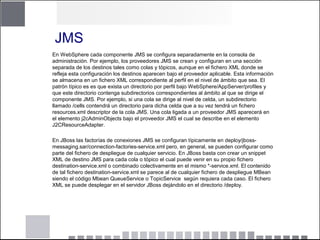 JMS
En WebSphere cada componente JMS se configura separadamente en la consola de
administración. Por ejemplo, los proveedores JMS se crean y configuran en una sección
separada de los destinos tales como colas y tópicos, aunque en el fichero XML donde se
refleja esta configuración los destinos aparecen bajo el proveedor aplicable. Esta información
se almacena en un fichero XML correspondiente al perfil en el nivel de ámbito que sea. El
patrón típico es es que exista un directorio por perfil bajo WebSphere/AppServer/profiles y
que este directorio contenga subdirectorios correspondientes al ámbito al que se dirige el
componente JMS. Por ejemplo, si una cola se dirige al nivel de celda, un subdirectorio
llamado /cells contendrá un directorio para dicha celda que a su vez tendrá un fichero
resources.xml descriptor de la cola JMS. Una cola ligada a un proveedor JMS aparecerá en
el elemento j2cAdminObjects bajo el proveedor JMS el cual se describe en el elemento
J2CResourceAdapter.
En JBoss las factorías de conexiones JMS se configuran típicamente en deploy/jboss-
messaging.sar/connection-factories-service.xml pero, en general, se pueden configurar como
parte del fichero de despliegue de cualquier servicio. En JBoss basta con crear un snippet
XML de destino JMS para cada cola o tópico el cual puede venir en su propio fichero
destination-service.xml o combinado colectivamente en el mismo *-service.xml. El contenido
de tal fichero destination-service.xml se parece al de cualquier fichero de despliegue MBean
siendo el código Mbean QueueService o TopicService según requiera cada caso. El fichero
XML se puede desplegar en el servidor JBoss dejándolo en el directorio /deploy.
 
