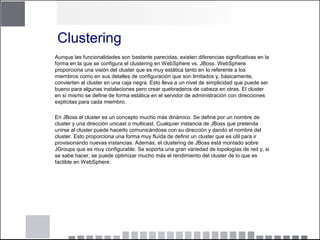 Clustering
Aunque las funcionalidades son bastante parecidas, existen diferencias significativas en la
forma en la que se configura el clustering en WebSphere vs. JBoss. WebSphere
proporciona una visión del cluster que es muy estática tanto en lo referente a los
miembros como en sus detalles de configuración que son limitados y, básicamente,
convierten al cluster en una caja negra. Esto lleva a un nivel de simplicidad que puede ser
bueno para algunas instalaciones pero crear quebraderos de cabeza en otras. El cluster
en sí mismo se define de forma estática en el servidor de administración con direcciones
explícitas para cada miembro.
En JBoss el cluster es un concepto mucho más dinámico. Se define por un nombre de
cluster y una dirección unicast o multicast. Cualquier instancia de JBoss que pretenda
unirse al cluster puede hacerlo comunicándose con su dirección y dando el nombre del
cluster. Esto proporciona una forma muy fluída de definir un cluster que es útil para ir
provisionando nuevas instancias. Además, el clustering de JBoss está montado sobre
JGroups que es muy configurable. Se soporta una gran variedad de topologías de red y, si
se sabe hacer, se puede optimizar mucho más el rendimiento del cluster de lo que es
factible en WebSphere.
 