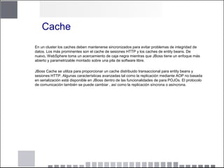 Cache
En un cluster los caches deben mantenerse sincronizados para evitar problemas de integridad de
datos. Los más prominentes son el cache de sesiones HTTP y los caches de entity beans. De
nuevo, WebSphere toma un acercamiento de caja negra mientras que JBoss tiene un enfoque más
abierto y parametrizable montado sobre una pila de software libre.
JBoss Cache se utiliza para proporcionar un cache distribuido transaccional para entity beans y
sesiones HTTP. Algunas características avanzadas tal como la replicación mediante AOP no basada
en serialización está disponible en JBoss dentro de las funcionalidades de para POJOs. El protocolo
de comunicación también se puede cambiar , así como la replicación síncrona o asíncrona.
 