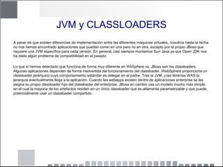 JVM y CLASSLOADERS
A pesar de que existen diferencias de implementación entre las diferentes máquinas virtuales, nosotros hasta la fecha
no nos hemos encontrado aplicaciones que puedan correr en una pero no en otra, excepto por el propio JBoss que
requiere una JVM específica para cada versión. En general, casi siempre montamos Sun Java ya que Open JDK nos
ha dado algún problema de compatibilidad en el pasado.
Lo que sí hemos detectado que funciona de forma muy diferente en WbSphere vs. JBoss son los classloaders.
Algunas aplicaciones dependen de forma inadvertida del funcionamiento del classloader. WebSphere proporciona un
classloader jerárquico cuyo comportamiento estándar es delegar en el padre. Tras la JVM, y las librerías WAS la
jerarquía eventualmente llega a la aplicación. Cuando las webapps existen dentro de aplicaciones enterprise se les
asigna su propio classloader hijo del classloader del enterprise. JBoss en cambio usa un modelo mucho más simple,
en el cual la mayoría de los artefactos residen en un único classloader que es altamente parametrizable y que puede,
potencialmente usar un classloader compartido.
 