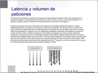 Latencia y volumen de
peticiones
En general, los servidores se optimizan bien para tener bajos tiempos de latencia bien para proporcionar un
elevado throughput. La parametrización de timeouts, número máximo de hilos y otras opciones están en el
espectro opuesto cuando se trata de minimizar la latencia o de aumentar el throughput.
Cuando se persigue aumentar el throughput la prioridad es el rendimiento global del sistema sin prestar
demasiada atención a los tiempos de respuesta a peticiones individuales. Por ejemplo, para un servidor con
cuatro núcleos se puede determinar que 200 peticiones concurrentes es el punto óptimo para tener un tiempo
medio de respuesta de un segundo. En una configuración orientada a maximizar el throughput se limitaría el
número de hilos a 200 y el resto de peticiones concurrentes que llegasen por encima de esa cantidad se
encolarían lo cual provocaría que se ralentizase el tiempo de respuesta a determinadas peticiones. Al tratar de
maximizar el throughput podría ser que se viole un SLA que diga, pongamos, que el tiempo máximo de respuesta
debe ser de 2 segundos. Para reducir la latencia se podría aumentar el número máximo de hilos de 200 a 300,
eso podría provocar que el tiempo medio de respuesta fuese de 1,7 segundos y con ello cumplir el SLA, aunque
el rendimiento global del sistema habría pasado de 200tps a 176tps.
 