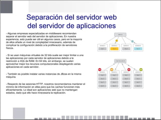 Separación del servidor web
del servidor de aplicaciones
- Algunas empresas especializadas en middleware recomiendan
separar el servidor web del servidor de aplicaciones. En nuestra
experiencia, esto puede ser útil en algunos casos, pero en la mayoría
de ellos añade un nivel de complejidad innecesario, además de
complicar la configuración debido a la proliferación de servidores
físicos.
- Si se usan máquinas virtuales de 32 bits suele ser mejor limitar a una
las aplicaciones por cada servidor de aplicaciones debido a la
restricción a 4Gb de RAM. En 64 bits, sin embargo, se suelen
aprovechar mejor los recursos computacionales desplegando varias
aplicaciones en cada servidor.
- También es posible instalar varias instancias de JBoss en la misma
máquina.
- Respecto de las sesiones HTTP, nosotros recomendamos mantener el
mínimo de información en ellas para que los caches funcionen más
eficientemente. Lo ideal son aplicaciones web que no mantengan
estados, dado que ello hace innecesaria la replicación.
 