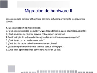 Migración de hardware II
Si se contempla cambiar el hardware conviene estudiar previamente los siguientes
puntos:
1.¿Es la aplicación de misión crítica?
2.¿Cómo son de críticos los datos? ¿Qué redundancia requiere el almacenamiento?
3.¿Qué acuerdos de nivel de servicio (SLA) deben cumplirse?
4.Qué topología de red se adapta mejor a las necesidades de comunicación?
5.¿Cuánto ancho de banda se necesita?
6.¿Qué tipo de cache debe implementarse en JBoss?
7.¿Existe un punto óptimo entre latencia versus throughput?
8.¿Qué otras optimizaciones convendría hacer en JBoss?
 