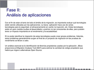Fase II:
Análisis de aplicaciones
Con el fin de estar al tanto de todo el ámbito de la migración, es importante evaluar qué tecnologías
están siendo utilizadas por las aplicaciones. La típica aplicación hace uso de varias
tecnologías para la seguridad, el almacenamiento en caché, la inyección, etc. Estas tecnologías
están en gran medida ocultas al desarrollador y podrían no ser conscientes de ellas, pero pueden
tener un impacto importante en el rendimiento y la escalabilidad.
El no poder planificar la migración de estas tecnologías puede crear graves problemas. Además,
estos problemas generalmente surgen al final de un proyecto de migración en las pruebas de
rendimiento se llevan a cabo.
Un análisis esencial es la identificación de librerías propietarias usadas por la aplicación. JBoss
proporciona el Migration Analysis Tool (MAT) para estimar la cantidad de código propietario que
habrá que migrar a alternativas Open Source.
 