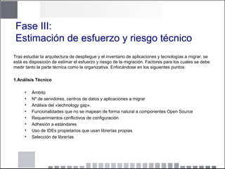 Fase III:
Estimación de esfuerzo y riesgo técnico
Tras estudiar la arquitectura de despliegue y el inventario de aplicaciones y tecnologías a migrar, se
está es disposición de estimar el esfuerzo y riesgo de la migración. Factores para los cuales se debe
medir tanto la parte técnica como la organizativa. Enfocándose en los siguientes puntos:
1.Análisis Técnico
• Ámbito
• Nº de servidores, centros de datos y aplicaciones a migrar
• Análisis del «technology gap».
• Funcionalidades que no se mapean de forma natural a componentes Open Source
• Requerimientos conflictivos de configuración
• Adhesión a estándares
• Uso de IDEs propietarios que usan librerías propias
• Selección de librerías
 