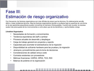 Fase III:
Estimación de riesgo organizativo
Con frecuencia, los factores organizativos son más difíciles de prever que los técnicos. Es relativamente sencillo
definir y tratar problemas técnicos. Mas los factores organizativos tienden a ocultarse bajo la superficie de una forma
en la que aparentes pequeñeces pueden convertirse en barreras infranqueables. Cuando esto sucede, la empresa
acaba más preocupada de los inconvenientes a corto plazo que de los beneficios y oportunidades a largo.
2.Análisis Organizativo
• Necesidades de formación y conocimientos
• Tendencia espontánea del staff a cambiar
• Procesos actuales de desarrollo y despliegue
• Carga de trabajo general con proyectos y soporte
• Capacidad para acometer el sobreesfuerzo de la migración
• Disponibilidad de suficiente hardware para las pruebas y la migración
• Jerarquía y procedimientos para la toma de decisiones
• Consideraciones de calidad versus coste
• Contratos existentes con proveedores
• Métricas financieras: CAPEX, OPEX, TCO, ROI
• Balanza de poderes en la organización
 