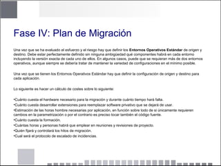 Fase IV: Plan de Migración
Una vez que se ha evaluado el esfuerzo y el riesgo hay que definir los Entornos Operativos Estándar de origen y
destino. Debe estar perfectamente definido sin ninguna ambigüedad qué componentes habrá en cada entorno
incluyendo la versión exacta de cada uno de ellos. En algunos casos, puede que se requieran más de dos entornos
operativos, aunque siempre se debería tratar de mantener la variedad de configuraciones en el mínimo posible.
Una vez que se tienen los Entornos Operativos Estándar hay que definir la configuración de origen y destino para
cada aplicación.
Lo siguiente es hacer un cálculo de costes sobre lo siguiente:
•Cuánto cuesta el hardware necesario para la migración y durante cuánto tiempo hará falta.
•Cuánto cuesta desarrollar extensiones para reemplazar software privativo que se dejará de usar.
•Estimación de las horas hombre necesarias por aplicación, en función sobre todo de si únicamente requieren
cambios en la parametrización o por el contrario es preciso tocar también el código fuente.
•Cuánto cuesta la formación.
•Cuántas horas y personas habrá que emplear en reuniones y revisiones de proyecto.
•Quién fijará y controlará los hitos de migración.
•Cual será el protocolo de escalado de incidencias.
 