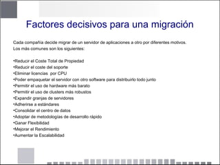 Factores decisivos para una migración
Cada compañía decide migrar de un servidor de aplicaciones a otro por diferentes motivos.
Los más comunes son los siguientes:
•Reducir el Coste Total de Propiedad
•Reducir el coste del soporte
•Eliminar licencias por CPU
•Poder empaquetar el servidor con otro software para distribuirlo todo junto
•Permitir el uso de hardware más barato
•Permitir el uso de clusters más robustos
•Expandir granjas de servidores
•Adherirse a estándares
•Consolidar el centro de datos
•Adoptar de metodologías de desarrollo rápido
•Ganar Flexibilidad
•Mejorar el Rendimiento
•Aumentar la Escalabilidad
 