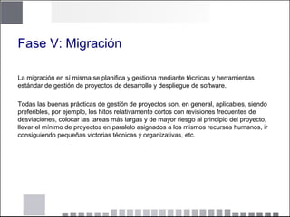Fase V: Migración
La migración en sí misma se planifica y gestiona mediante técnicas y herramientas
estándar de gestión de proyectos de desarrollo y despliegue de software.
Todas las buenas prácticas de gestión de proyectos son, en general, aplicables, siendo
preferibles, por ejemplo, los hitos relativamente cortos con revisiones frecuentes de
desviaciones, colocar las tareas más largas y de mayor riesgo al principio del proyecto,
llevar el mínimo de proyectos en paralelo asignados a los mismos recursos humanos, ir
consiguiendo pequeñas victorias técnicas y organizativas, etc.
 