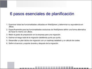 6 pasos esenciales de planificación
1. Examinar todas las funcionalidades utilizadas en WebSphere y determinar su equivalencia en
JBoss.
2. Específicamente para las funcionalidades exclusivas de WebSphere definir una forma alternativa
de hacer lo mismo con JBoss.
3. Medir el grado de preparación en la empresa para una migración.
4. Estimar el riesgo total de la migración detallando punto por punto.
5. Desarrollar un plan táctico de migración con un roadmap detallado y un cálculo de costes.
6. Definir el servicio y soporte durante y después de la migración.
 