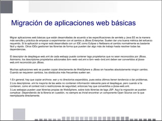 Migración de aplicaciones web básicas
Migrar aplicaciones web básicas que están desarrolladas de acuerdo a las especificaciones de servlets y Java EE es la manera
más sencilla y práctica de empezar a experimentar con el cambio a JBoss Enterprise. Suelen dar una buena métrica del esfuerzo
requerido. Si la aplicación a migrar está desarrollada con un IDE como Eclipse o Netbeans el cambio normalmente es bastante
fácil y rápido. Otros IDEs gestionan las librerías de forma que pueden dar algo más de trabajo hasta resolver todas las
dependencias.
El descriptor de despliegue web.xml de cada webapp puede contener tags propietarios que no sean reconocidos por JBoss.
Asimismo, los descriptores propietarios adicionales ibm--web--ext.xmi e ibm--web--bnd.xmi deben ser convertidos al jboss-
web.xml reconocido por JBoss.
Muchas aplicaciones web se pueden copiar directamente de WebSphere a JBoss sin hacerles absolutamente ningún cambio.
Cuando se requieren cambios, los obstáculos más frecuentes suelen ser.
1.En general, hay que copiar archivos .war y no directorios expandidos, pues estos últimos tienen tendencia a dar problemas.
2.Los descriptores .xmi la mayoría de las webs no contienen información relevante para el despliegue, pero cuando sí la
contienen, como el context root o restricciones de seguridad, entonces hay que convertirlos a jboss-web.xml.
3.Las webapps pueden usar librerías propias de WebSphere, sobre todo librerías de tags JSP. Aquí la migración se pueden
complicar. Dependiendo de la librería en cuestión, no siempre es trivial encontrar un componente Open Source con la que
reemplazarla directamente.
 