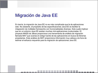 Migración de Java EE
En teoría, la migración de Java EE no es más complicada que la de aplicaciones
web. No obstante, el propósito de las especificaciones Java EE es facilitar la
integración de múltiples frameworks con funcionalidades diversas. Esto suele implicar
que en un entorno Java EE existan muchas mini-aplicaciones involucradas. El
proyecto MASS de JBoss proporciona una herramienta de análisis de migración
llamada MAT que scanea el código fuente de las aplicaciones en busca de librerías
propietarias. Este análisis de MAT proporciona información muy valiosa a la hora de
estimar el esfuerzo requerido para la migración de aplicaciones Java EE.
 