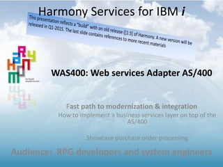 WAS400: Web services Adapter AS/400
Fast path to modernization & integration
How to implement a business services layer on top of the
AS/400
Showcase purchase order processing
Audience: RPG developers and system engineers
Harmony Services for IBM i
 