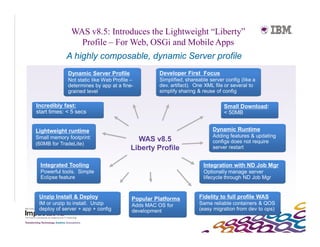 WAS v8.5: Introduces the Lightweight “Liberty”
                Profile – For Web, OSGi and Mobile Apps
            A highly composable, dynamic Server profile
             Dynamic Server Profile                Developer First Focus
             Not static like Web Profile –         Simplified, shareable server config (like a
             determines by app at a fine-          dev. artifact). One XML file or several to
             grained level                         simplify sharing & reuse of config

Incredibly fast:                                                               Small Download:
start times: < 5 secs                                                          < 50MB


Lightweight runtime                                                       Dynamic Runtime
Small memory footprint:                                                   Adding features & updating
                                          WAS v8.5                        configs does not require
(60MB for TradeLite)
                                        Liberty Profile                   server restart


  Integrated Tooling                                                  Integration with ND Job Mgr
  Powerful tools. Simple                                              Optionally manage server
  Eclipse feature                                                     lifecycle through ND Job Mgr


 Unzip Install & Deploy                  Popular Platforms          Fidelity to full profile WAS
 IM or unzip to install. Unzip           Adds MAC OS for            Same reliable containers & QOS
 deploy of server + app + config         development                (easy migration from dev to ops)
 