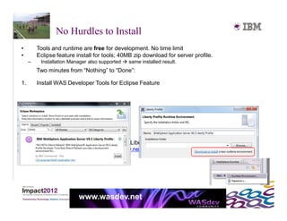 No Hurdles to Install
•        Tools and runtime are free for development. No time limit
•        Eclipse feature install for tools; 40MB zip download for server profile.
     –    Installation Manager also supported  same installed result.
         Two minutes from “Nothing” to “Done”:

1.       Install WAS Developer Tools for Eclipse Feature




2.       Use the Tools to download the WAS Liberty Profile
         or download 40MB zip from WASdev.net




                          www.wasdev.net
 