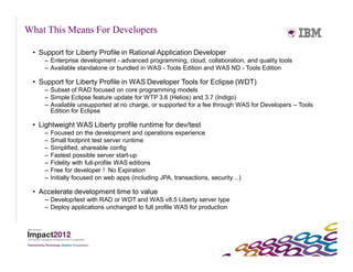 What This Means For Developers

 • Support for Liberty Profile in Rational Application Developer
    – Enterprise development - advanced programming, cloud, collaboration, and quality tools
    – Available standalone or bundled in WAS - Tools Edition and WAS ND - Tools Edition

 • Support for Liberty Profile in WAS Developer Tools for Eclipse (WDT)
    – Subset of RAD focused on core programming models
    – Simple Eclipse feature update for WTP 3.6 (Helios) and 3.7 (Indigo)
    – Available unsupported at no charge, or supported for a fee through WAS for Developers – Tools
      Edition for Eclipse

 • Lightweight WAS Liberty profile runtime for dev/test
    –   Focused on the development and operations experience
    –   Small footprint test server runtime
    –   Simplified, shareable config
    –   Fastest possible server start-up
    –   Fidelity with full-profile WAS editions
    –   Free for developer ! No Expiration
    –   Initially focused on web apps (including JPA, transactions, security…)

 • Accelerate development time to value
    – Develop/test with RAD or WDT and WAS v8.5 Liberty server type
    – Deploy applications unchanged to full profile WAS for production
 