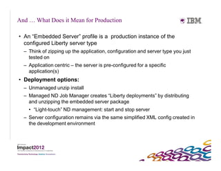 And … What Does it Mean for Production

• An “Embedded Server” profile is a production instance of the
  configured Liberty server type
  – Think of zipping up the application, configuration and server type you just
    tested on
  – Application centric – the server is pre-configured for a specific
    application(s)
• Deployment options:
  – Unmanaged unzip install
  – Managed ND Job Manager creates “Liberty deployments” by distributing
    and unzipping the embedded server package
    • “Light-touch” ND management: start and stop server
  – Server configuration remains via the same simplified XML config created in
    the development environment
 