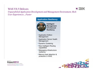 WAS V8.5 Delivers
Unparalleled Application Development and Management Environment, Rich
User Experiences…Faster

                             Application Resiliency

                                          Intelligent
                                          Management
                                          & Enhanced
                                          Resiliency


                               Application Edition
                                Management
                               Application Server Health
                                Management
                               Dynamic Clustering
                               New Intelligent Routing
                               capabilities
                               Messaging infrastructure
                                resiliency
                               Memory leak detection &
                                protection in WAS
 