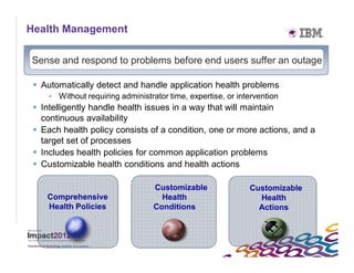 Health Management

     Sense and respond to problems before end users suffer an outage

      Automatically detect and handle application health problems
         • Without requiring administrator time, expertise, or intervention
      Intelligently handle health issues in a way that will maintain
       continuous availability
      Each health policy consists of a condition, one or more actions, and a
       target set of processes
      Includes health policies for common application problems
      Customizable health conditions and health actions

                                       Customizable               Customizable
        Comprehensive                    Health                     Health
        Health Policies                Conditions                   Actions




27
 